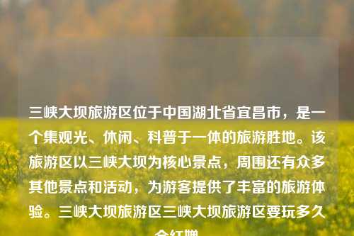 三峡大坝旅游区位于中国湖北省宜昌市，是一个集观光、休闲、科普于一体的旅游胜地。该旅游区以三峡大坝为核心景点，周围还有众多其他景点和活动，为游客提供了丰富的旅游体验。三峡大坝旅游区三峡大坝旅游区要玩多久全红婵