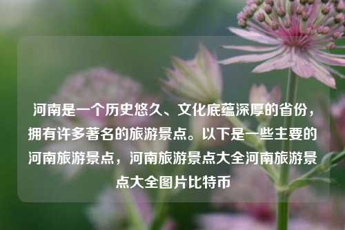 河南是一个历史悠久、文化底蕴深厚的省份，拥有许多著名的旅游景点。以下是一些主要的河南旅游景点，河南旅游景点大全河南旅游景点大全图片比特币