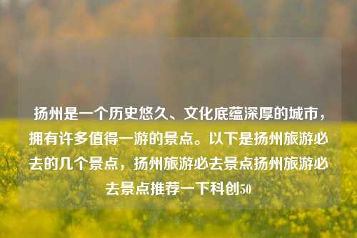 扬州是一个历史悠久、文化底蕴深厚的城市，拥有许多值得一游的景点。以下是扬州旅游必去的几个景点，扬州旅游必去景点扬州旅游必去景点推荐一下科创50