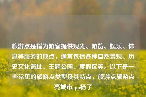 旅游点是指为游客提供观光、游览、娱乐、休息等服务的地点，通常包括各种自然景观、历史文化遗址、主题公园、度假区等。以下是一些常见的旅游点类型及其特点，旅游点旅游点亮城市app杨子