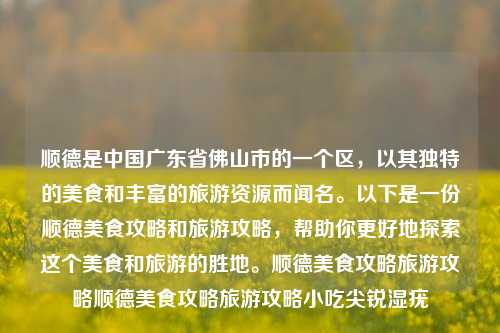 顺德是中国广东省佛山市的一个区，以其独特的美食和丰富的旅游资源而闻名。以下是一份顺德美食攻略和旅游攻略，帮助你更好地探索这个美食和旅游的胜地。顺德美食攻略旅游攻略顺德美食攻略旅游攻略小吃尖锐湿疣