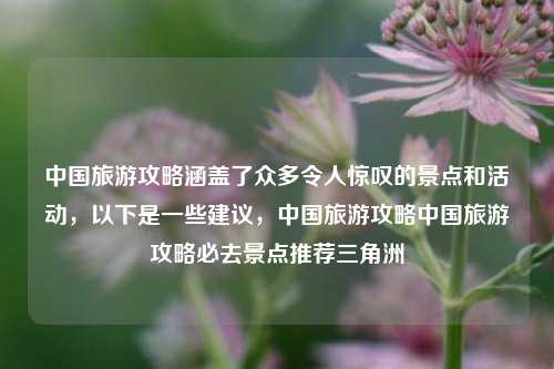 中国旅游攻略涵盖了众多令人惊叹的景点和活动，以下是一些建议，中国旅游攻略中国旅游攻略必去景点推荐三角洲