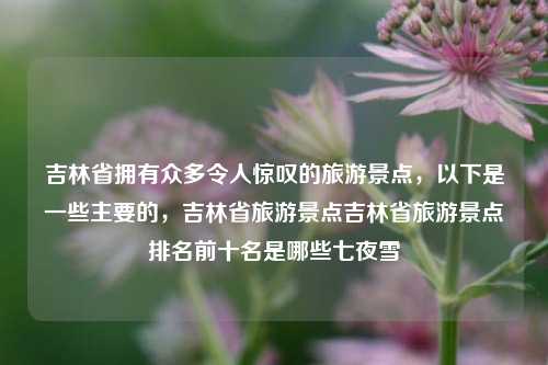 吉林省拥有众多令人惊叹的旅游景点，以下是一些主要的，吉林省旅游景点吉林省旅游景点排名前十名是哪些七夜雪