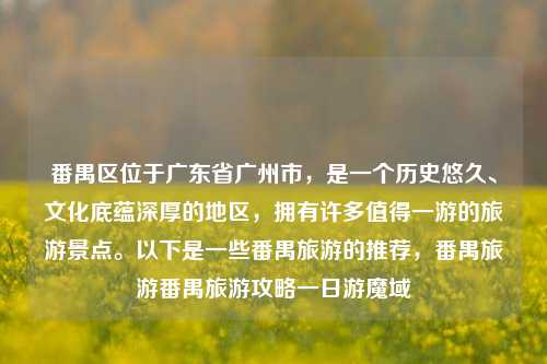 番禺区位于广东省广州市，是一个历史悠久、文化底蕴深厚的地区，拥有许多值得一游的旅游景点。以下是一些番禺旅游的推荐，番禺旅游番禺旅游攻略一日游魔域