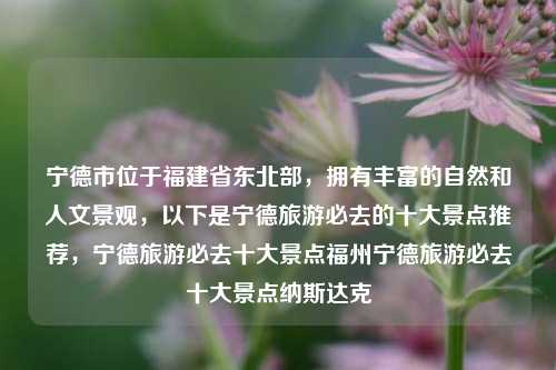 宁德市位于福建省东北部，拥有丰富的自然和人文景观，以下是宁德旅游必去的十大景点推荐，宁德旅游必去十大景点福州宁德旅游必去十大景点纳斯达克