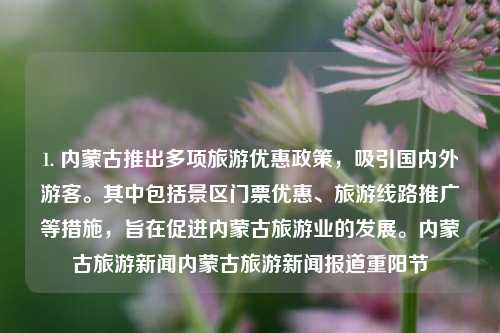 1. 内蒙古推出多项旅游优惠政策，吸引国内外游客。其中包括景区门票优惠、旅游线路推广等措施，旨在促进内蒙古旅游业的发展。内蒙古旅游新闻内蒙古旅游新闻报道重阳节