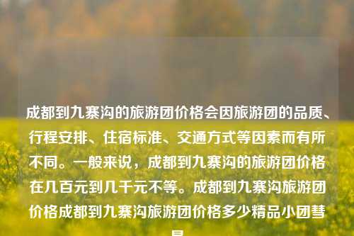 成都到九寨沟的旅游团价格会因旅游团的品质、行程安排、住宿标准、交通方式等因素而有所不同。一般来说，成都到九寨沟的旅游团价格在几百元到几千元不等。成都到九寨沟旅游团价格成都到九寨沟旅游团价格多少精品小团彗星