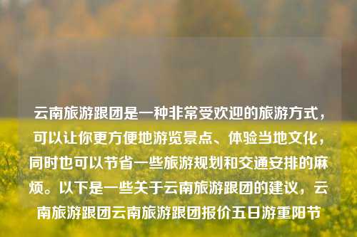 云南旅游跟团是一种非常受欢迎的旅游方式，可以让你更方便地游览景点、体验当地文化，同时也可以节省一些旅游规划和交通安排的麻烦。以下是一些关于云南旅游跟团的建议，云南旅游跟团云南旅游跟团报价五日游重阳节