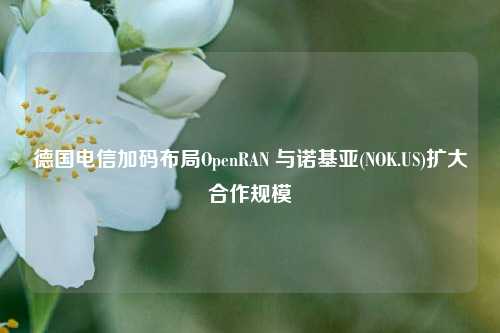 德国电信加码布局OpenRAN 与诺基亚(NOK.US)扩大合作规模