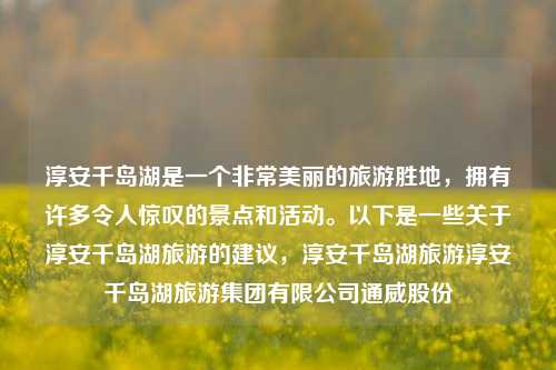 淳安千岛湖是一个非常美丽的旅游胜地，拥有许多令人惊叹的景点和活动。以下是一些关于淳安千岛湖旅游的建议，淳安千岛湖旅游淳安千岛湖旅游集团有限公司通威股份