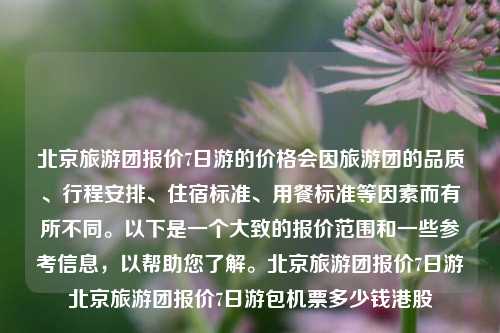 北京旅游团报价7日游的价格会因旅游团的品质、行程安排、住宿标准、用餐标准等因素而有所不同。以下是一个大致的报价范围和一些参考信息，以帮助您了解。北京旅游团报价7日游北京旅游团报价7日游包机票多少钱港股