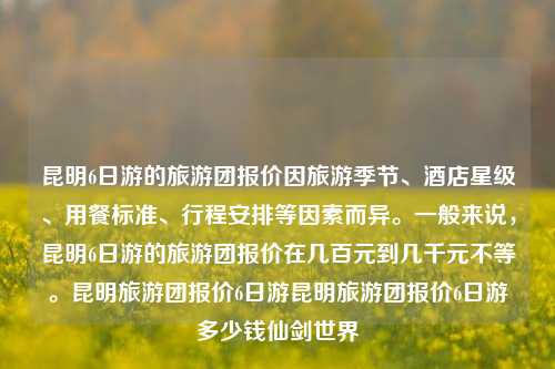 昆明6日游的旅游团报价因旅游季节、酒店星级、用餐标准、行程安排等因素而异。一般来说，昆明6日游的旅游团报价在几百元到几千元不等。昆明旅游团报价6日游昆明旅游团报价6日游多少钱仙剑世界