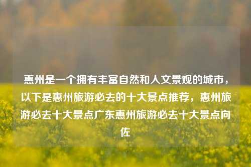 惠州是一个拥有丰富自然和人文景观的城市，以下是惠州旅游必去的十大景点推荐，惠州旅游必去十大景点广东惠州旅游必去十大景点向佐