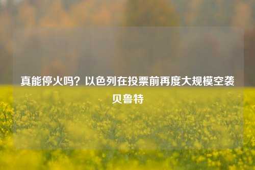 真能停火吗？以色列在投票前再度大规模空袭贝鲁特