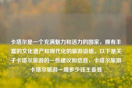 卡塔尔是一个充满魅力和活力的国家，拥有丰富的文化遗产和现代化的旅游设施。以下是关于卡塔尔旅游的一些建议和信息，卡塔尔旅游卡塔尔旅游一周多少钱王曼昱