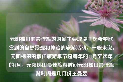 元阳梯田的最佳旅游时间主要取决于您希望欣赏到的自然景观和体验的旅游活动。一般来说，元阳梯田的最佳旅游季节是每年的11月至次年的4月。元阳梯田最佳旅游时间元阳梯田最佳旅游时间是几月份王曼昱