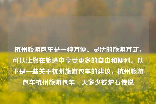 杭州旅游包车是一种方便、灵活的旅游方式，可以让您在旅途中享受更多的自由和便利。以下是一些关于杭州旅游包车的建议，杭州旅游包车杭州旅游包车一天多少钱炉石传说