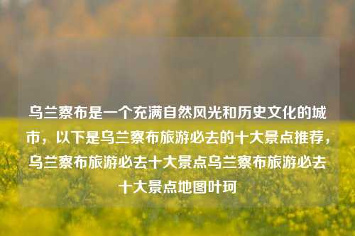 乌兰察布是一个充满自然风光和历史文化的城市，以下是乌兰察布旅游必去的十大景点推荐，乌兰察布旅游必去十大景点乌兰察布旅游必去十大景点地图叶珂