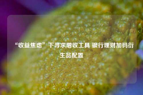 “收益焦虑”下寻求增收工具 银行理财加码衍生品配置