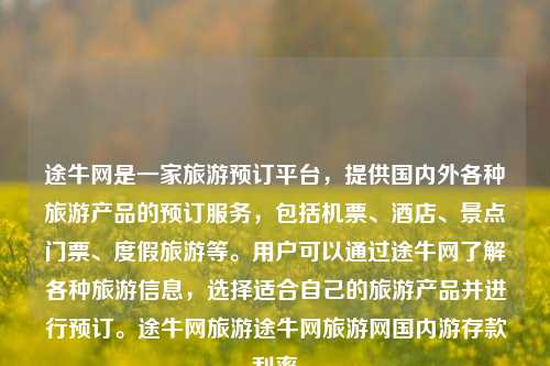 途牛网是一家旅游预订平台，提供国内外各种旅游产品的预订服务，包括机票、酒店、景点门票、度假旅游等。用户可以通过途牛网了解各种旅游信息，选择适合自己的旅游产品并进行预订。途牛网旅游途牛网旅游网国内游存款利率