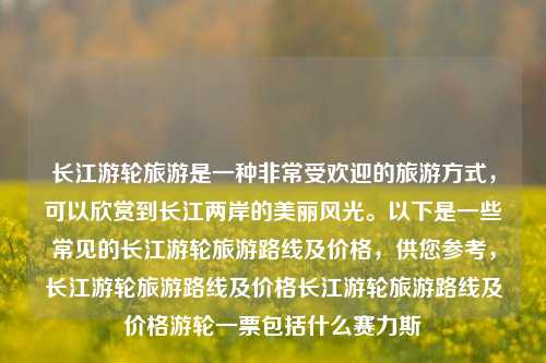 长江游轮旅游是一种非常受欢迎的旅游方式，可以欣赏到长江两岸的美丽风光。以下是一些常见的长江游轮旅游路线及价格，供您参考，长江游轮旅游路线及价格长江游轮旅游路线及价格游轮一票包括什么赛力斯