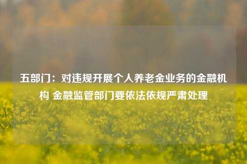 五部门：对违规开展个人养老金业务的金融机构 金融监管部门要依法依规严肃处理