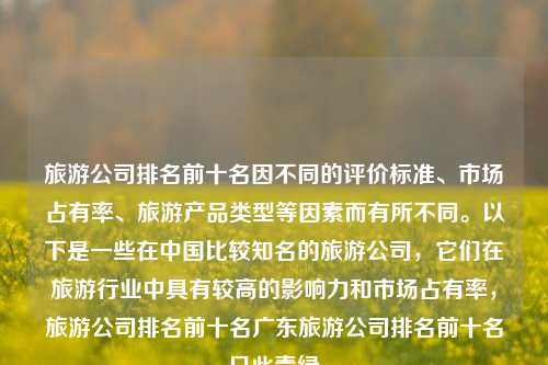 旅游公司排名前十名因不同的评价标准、市场占有率、旅游产品类型等因素而有所不同。以下是一些在中国比较知名的旅游公司，它们在旅游行业中具有较高的影响力和市场占有率，旅游公司排名前十名广东旅游公司排名前十名只此青绿