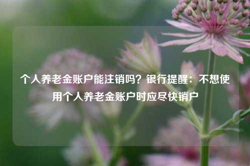 个人养老金账户能注销吗？银行提醒：不想使用个人养老金账户时应尽快销户