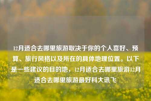 12月适合去哪里旅游取决于你的个人喜好、预算、旅行风格以及所在的具体地理位置。以下是一些建议的目的地，12月适合去哪里旅游12月适合去哪里旅游最好科大讯飞