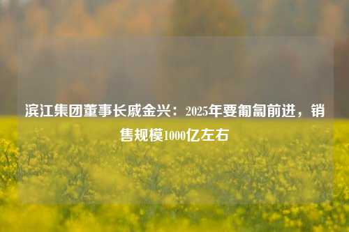 滨江集团董事长戚金兴：2025年要匍匐前进，销售规模1000亿左右