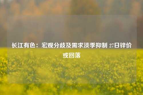 长江有色：宏观分歧及需求淡季抑制 27日锌价或回落