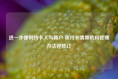 进一步便利持卡人与商户 银行卡清算机构管理办法迎修订