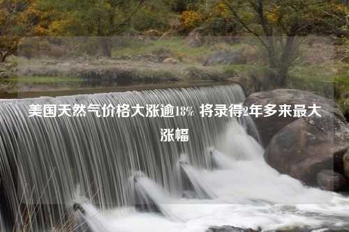 美国天然气价格大涨逾18% 将录得2年多来最大涨幅