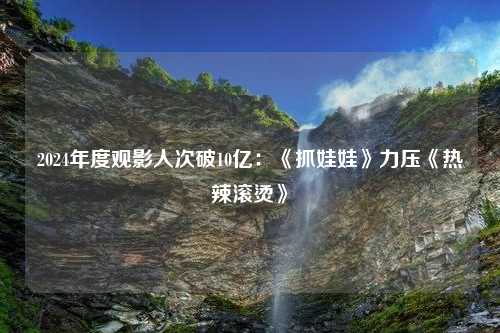 2024年度观影人次破10亿：《抓娃娃》力压《热辣滚烫》