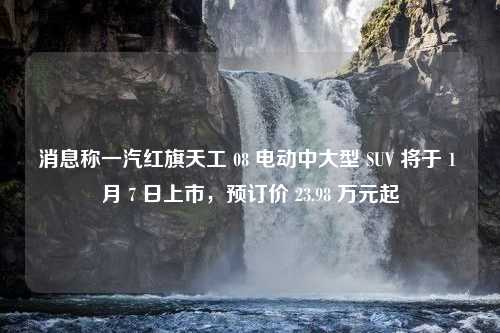 消息称一汽红旗天工 08 电动中大型 SUV 将于 1 月 7 日上市，预订价 23.98 万元起