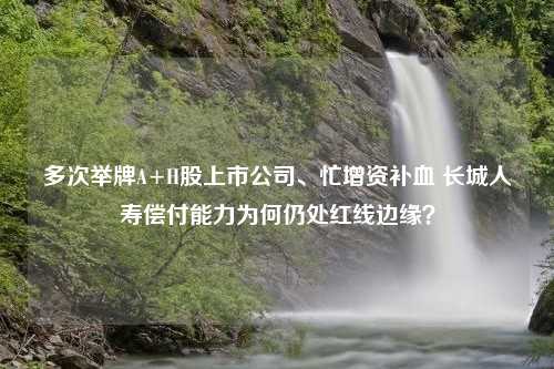 多次举牌A+H股上市公司、忙增资补血 长城人寿偿付能力为何仍处红线边缘？