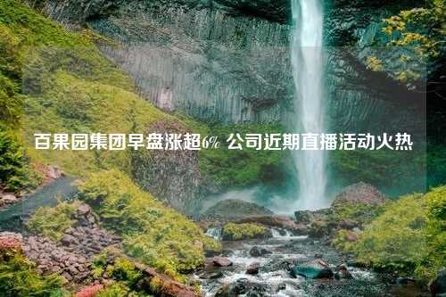 百果园集团早盘涨超6% 公司近期直播活动火热