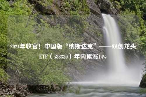 2024年收官！中国版“纳斯达克”——双创龙头ETF（588330）年内累涨14%