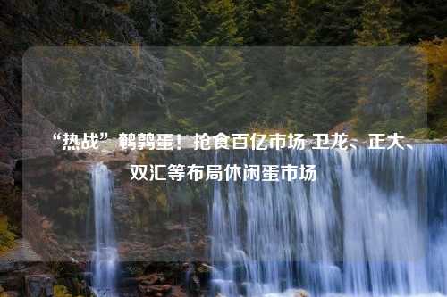 “热战”鹌鹑蛋！抢食百亿市场 卫龙、正大、双汇等布局休闲蛋市场