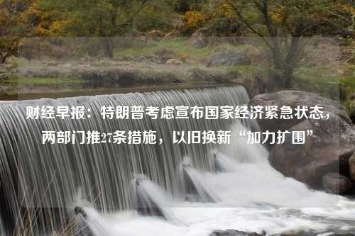 财经早报：特朗普考虑宣布国家经济紧急状态，两部门推27条措施，以旧换新“加力扩围”