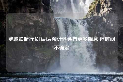 费城联储行长Harker预计还会有更多降息 但时间不确定