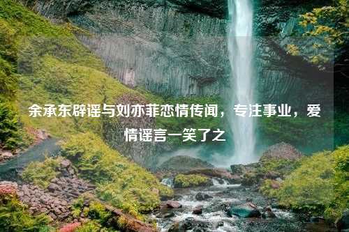 余承东辟谣与刘亦菲恋情传闻，专注事业，爱情谣言一笑了之