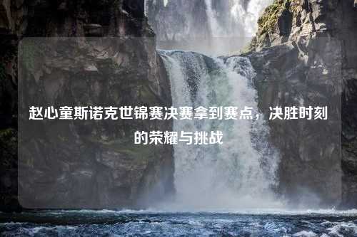 赵心童斯诺克世锦赛决赛拿到赛点，决胜时刻的荣耀与挑战