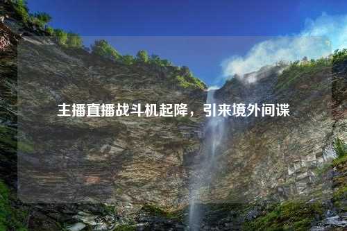 主播直播战斗机起降，引来境外间谍