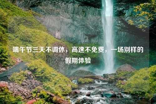 端午节三天不调休，高速不免费，一场别样的假期体验
