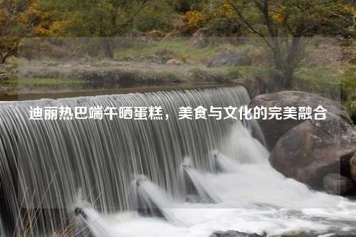 迪丽热巴端午晒蛋糕，美食与文化的完美融合