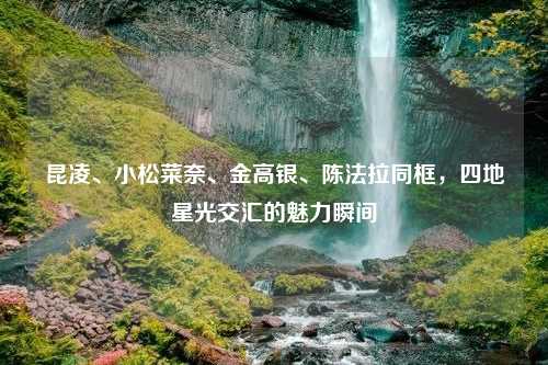昆凌、小松菜奈、金高银、陈法拉同框，四地星光交汇的魅力瞬间