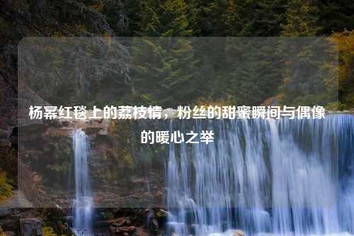 杨幂红毯上的荔枝情，粉丝的甜蜜瞬间与偶像的暖心之举