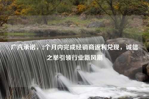 广汽承诺，2个月内完成经销商返利兑现，诚信之举引领行业新风潮