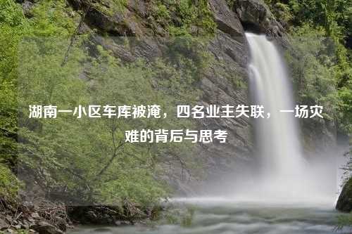 湖南一小区车库被淹，四名业主失联，一场灾难的背后与思考